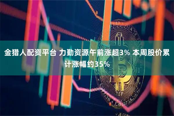 金猎人配资平台 力勤资源午前涨超3% 本周股价累计涨幅约35%