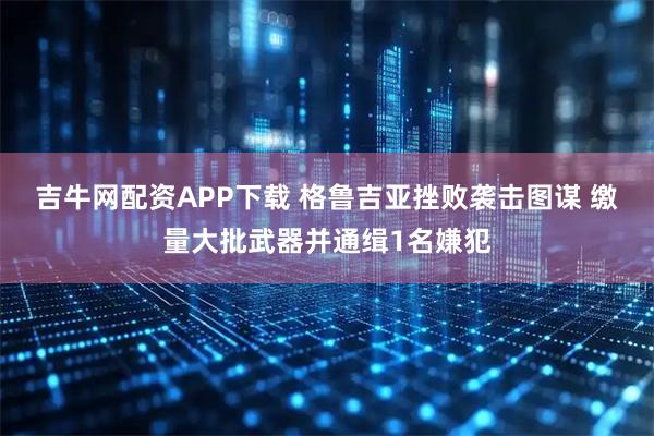 吉牛网配资APP下载 格鲁吉亚挫败袭击图谋 缴量大批武器并通缉1名嫌犯