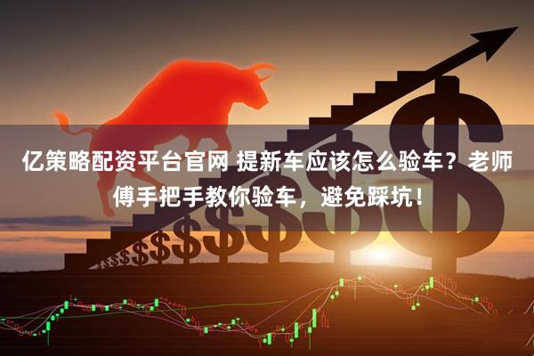 亿策略配资平台官网 提新车应该怎么验车？老师傅手把手教你验车，避免踩坑！