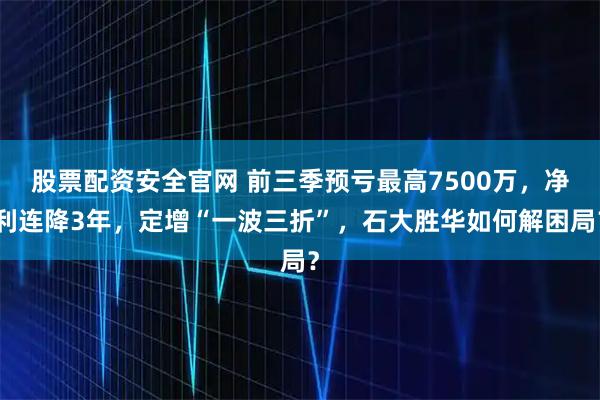 股票配资安全官网 前三季预亏最高7500万，净利连降3年，定增“一波三折”，石大胜华如何解困局？