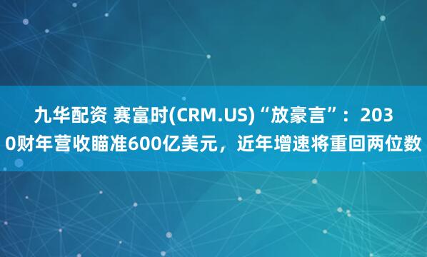 九华配资 赛富时(CRM.US)“放豪言”：2030财年营收瞄准600亿美元，近年增速将重回两位数