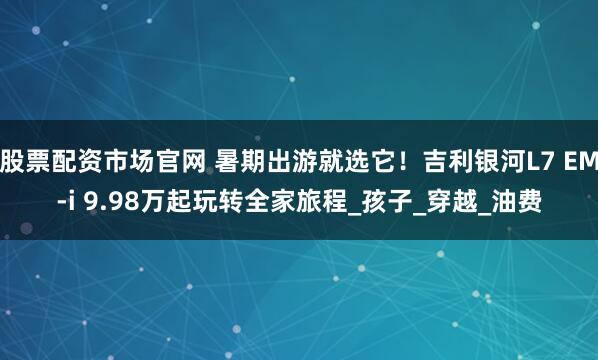 股票配资市场官网 暑期出游就选它！吉利银河L7 EM-i 9.98万起玩转全家旅程_孩子_穿越_油费