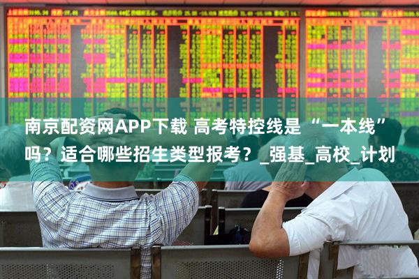 南京配资网APP下载 高考特控线是 “一本线” 吗？适合哪些招生类型报考？_强基_高校_计划