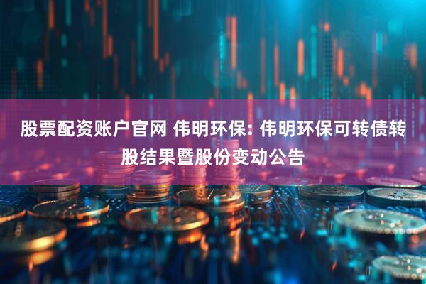 股票配资账户官网 伟明环保: 伟明环保可转债转股结果暨股份变动公告