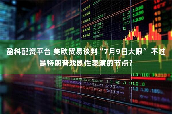 盈科配资平台 美欧贸易谈判“7月9日大限” 不过是特朗普戏剧性表演的节点？