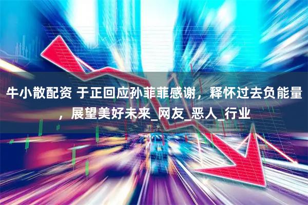 牛小散配资 于正回应孙菲菲感谢，释怀过去负能量，展望美好未来_网友_恶人_行业
