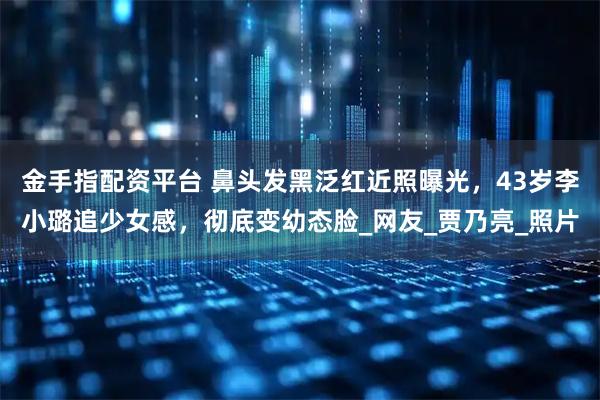 金手指配资平台 鼻头发黑泛红近照曝光，43岁李小璐追少女感，彻底变幼态脸_网友_贾乃亮_照片