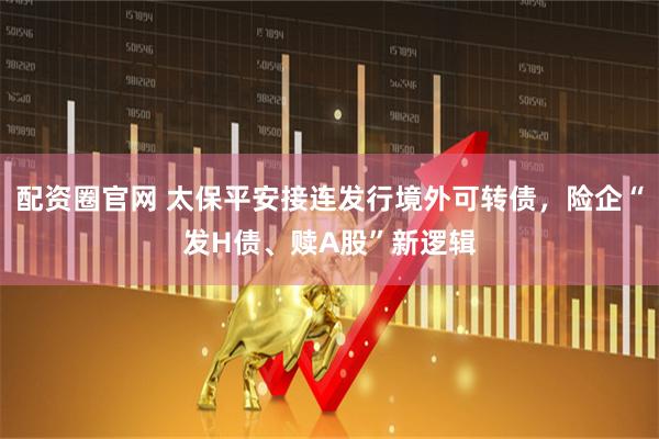 配资圈官网 太保平安接连发行境外可转债，险企“发H债、赎A股”新逻辑