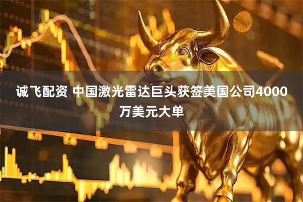 诚飞配资 中国激光雷达巨头获签美国公司4000万美元大单