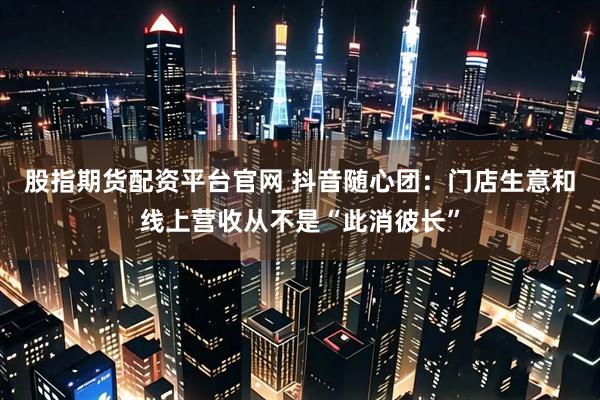 股指期货配资平台官网 抖音随心团：门店生意和线上营收从不是“此消彼长”