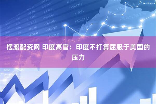 摆渡配资网 印度高官：印度不打算屈服于美国的压力