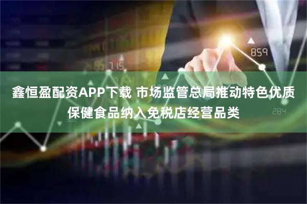 鑫恒盈配资APP下载 市场监管总局推动特色优质保健食品纳入免税店经营品类