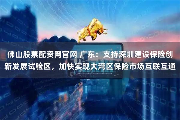 佛山股票配资网官网 广东：支持深圳建设保险创新发展试验区，加快实现大湾区保险市场互联互通