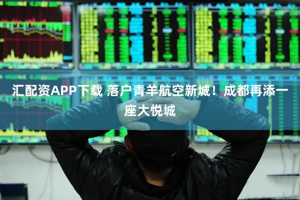 汇配资APP下载 落户青羊航空新城！成都再添一座大悦城