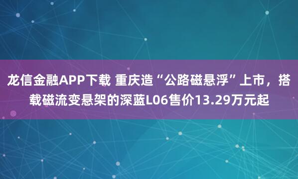 龙信金融APP下载 重庆造“公路磁悬浮”上市，搭载磁流变悬架的深蓝L06售价13.29万元起