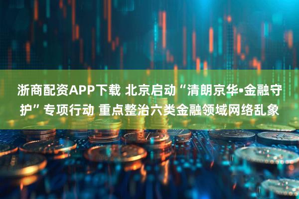 浙商配资APP下载 北京启动“清朗京华•金融守护”专项行动 重点整治六类金融领域网络乱象