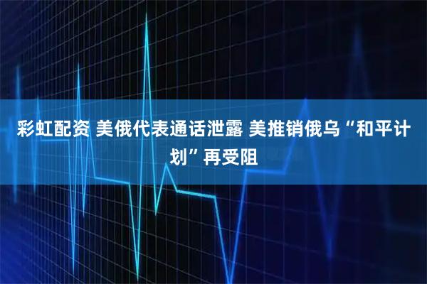 彩虹配资 美俄代表通话泄露 美推销俄乌“和平计划”再受阻
