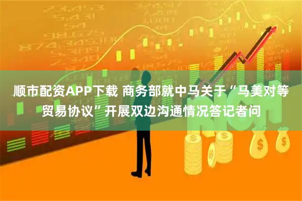 顺市配资APP下载 商务部就中马关于“马美对等贸易协议”开展双边沟通情况答记者问