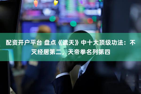 配资开户平台 盘点《遮天》中十大顶级功法：不灭经居第二，天帝拳名列第四