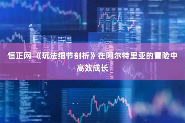 恒正网 《玩法细节剖析》在阿尔特里亚的冒险中高效成长