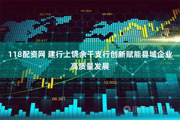 118配资网 建行上饶余干支行创新赋能县域企业高质量发展