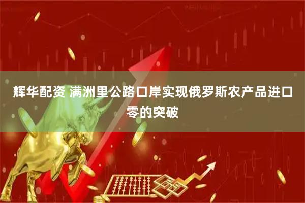 辉华配资 满洲里公路口岸实现俄罗斯农产品进口零的突破
