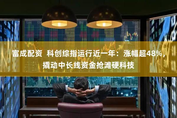 富成配资  科创综指运行近一年：涨幅超48%，撬动中长线资金抢滩硬科技