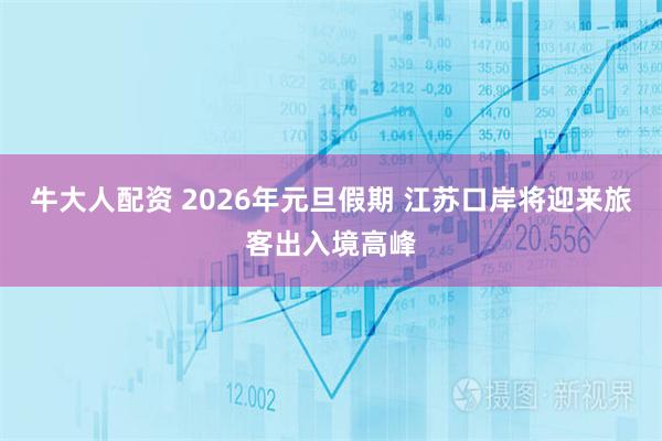 牛大人配资 2026年元旦假期 江苏口岸将迎来旅客出入境高峰