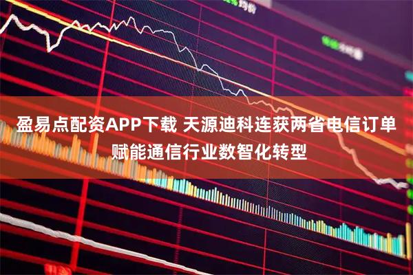 盈易点配资APP下载 天源迪科连获两省电信订单 赋能通信行业数智化转型