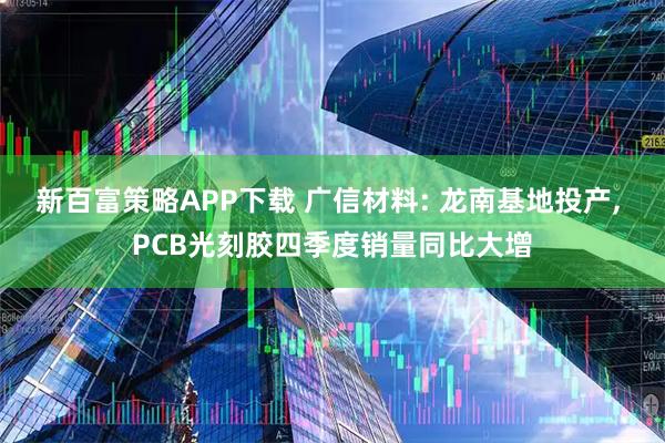 新百富策略APP下载 广信材料: 龙南基地投产, PCB光刻胶四季度销量同比大增