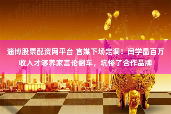 淄博股票配资网平台 官媒下场定调！闫学晶百万收入才够养家言论翻车，坑惨了合作品牌