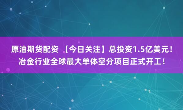 原油期货配资 【今日关注】总投资1.5亿美元！冶金行业全球最大单体空分项目正式开工！