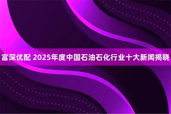 富深优配 2025年度中国石油石化行业十大新闻揭晓