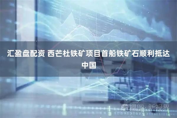 汇盈盘配资 西芒杜铁矿项目首船铁矿石顺利抵达中国