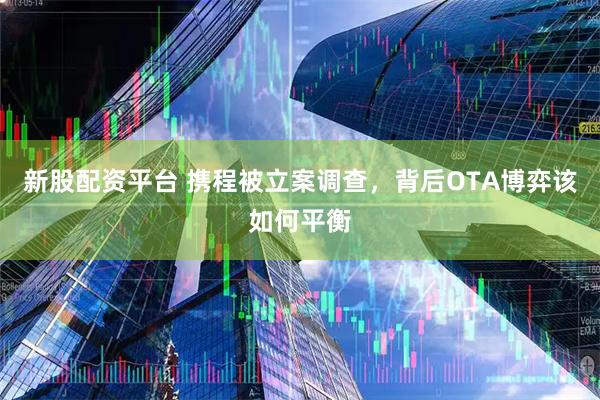 新股配资平台 携程被立案调查，背后OTA博弈该如何平衡