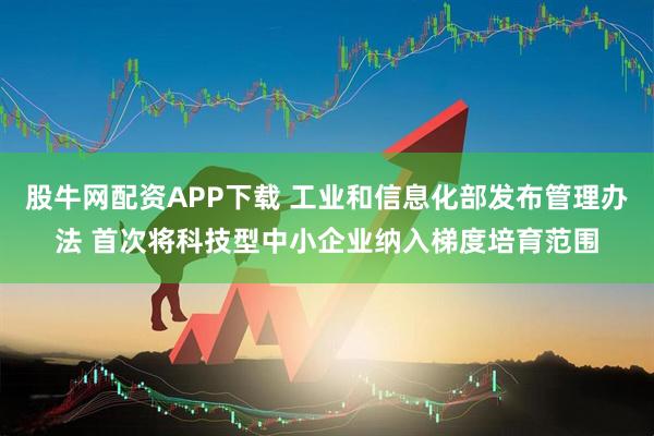 股牛网配资APP下载 工业和信息化部发布管理办法 首次将科技型中小企业纳入梯度培育范围