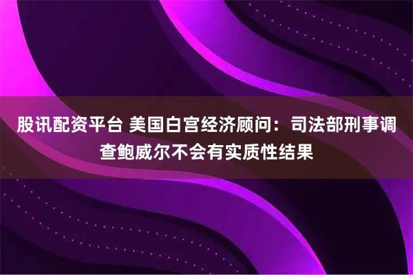 股讯配资平台 美国白宫经济顾问：司法部刑事调查鲍威尔不会有实质性结果