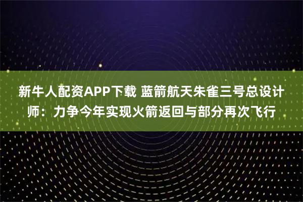 新牛人配资APP下载 蓝箭航天朱雀三号总设计师：力争今年实现火箭返回与部分再次飞行
