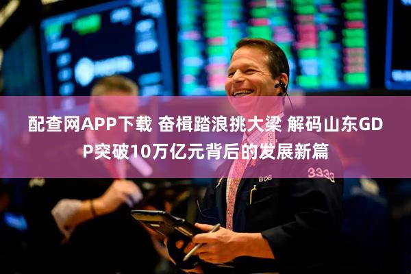 配查网APP下载 奋楫踏浪挑大梁 解码山东GDP突破10万亿元背后的发展新篇