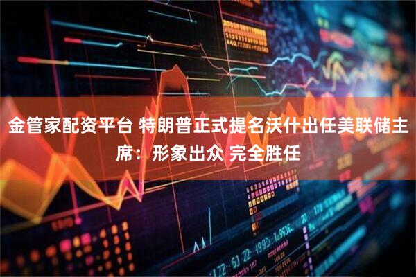 金管家配资平台 特朗普正式提名沃什出任美联储主席：形象出众 完全胜任