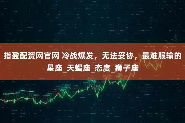 指盈配资网官网 冷战爆发，无法妥协，最难服输的星座_天蝎座_态度_狮子座