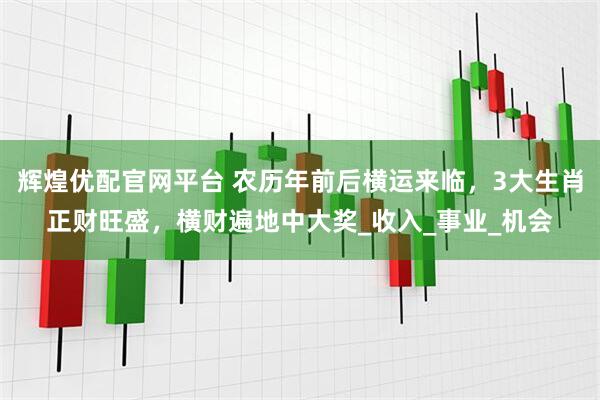辉煌优配官网平台 农历年前后横运来临，3大生肖正财旺盛，横财遍地中大奖_收入_事业_机会