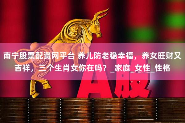 南宁股票配资网平台 养儿防老稳幸福，养女旺财又吉祥，三个生肖女你在吗？_家庭_女性_性格