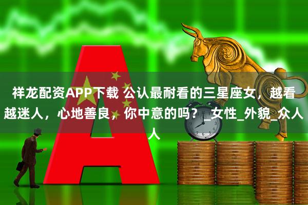 祥龙配资APP下载 公认最耐看的三星座女，越看越迷人，心地善良，你中意的吗？_女性_外貌_众人