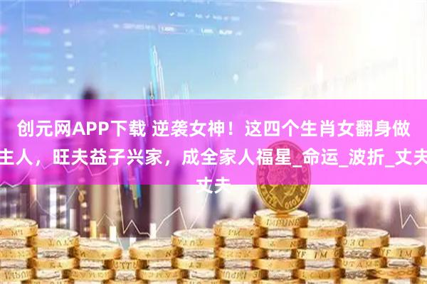创元网APP下载 逆袭女神！这四个生肖女翻身做主人，旺夫益子兴家，成全家人福星_命运_波折_丈夫