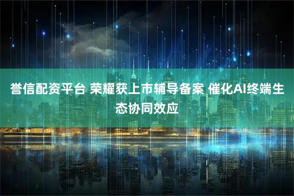 誉信配资平台 荣耀获上市辅导备案 催化AI终端生态协同效应