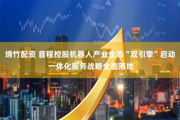 绵竹配资 首程控股机器人产业生态“双引擎”启动 一体化服务战略全面落地