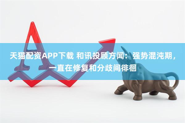 天猫配资APP下载 和讯投顾方闻：强势混沌期，一直在修复和分歧间徘徊