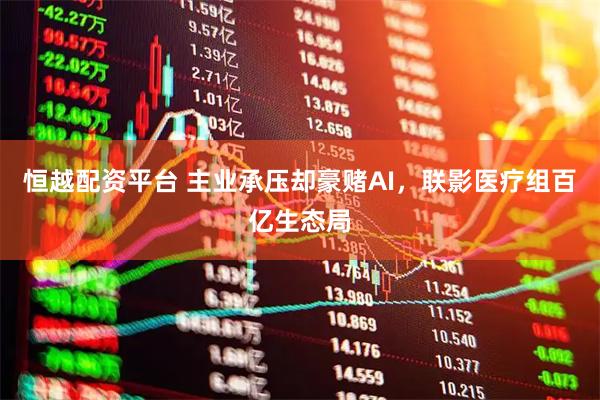 恒越配资平台 主业承压却豪赌AI，联影医疗组百亿生态局