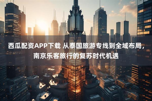 西瓜配资APP下载 从泰国旅游专线到全域布局，南京乐客旅行的复苏时代机遇